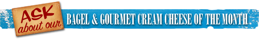 Ask about our Bagel and GourmetCream Cheese of the month